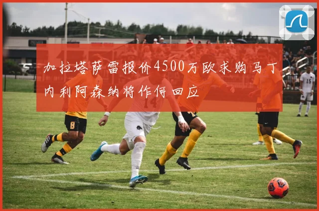 加拉塔萨雷报价4500万欧求购马丁内利阿森纳将作何回应